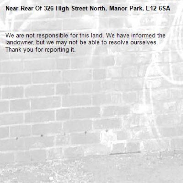 We are not responsible for this land. We have informed the landowner, but we may not be able to resolve ourselves. Thank you for reporting it.-Rear Of 326 High Street North, Manor Park, E12 6SA